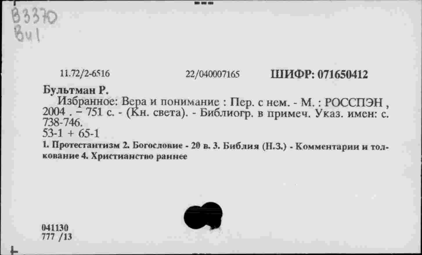 ﻿йч!
11.72/2-6516	22/040007165 ШИФР: 071650412
Бультман Р.
Избранное: Вера и понимание : Пер. с нем. - М. : РОССПЭН , 2004 . - 751 с. - (Кн. света). - Библиогр. в примеч. Указ, имен: с. 738-746.
53-1 + 65-1
1. Протестантизм 2. Богословие - 20 в. 3. Библия (Н.З.) - Комментарии и толкование 4. Христианство раннее
041130
777 /13